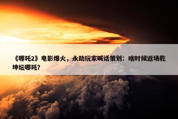 《哪吒2》电影爆火，永劫玩家喊话策划：啥时候返场乾坤坛哪吒？