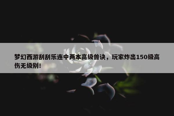 梦幻西游刮刮乐连中两本高级兽诀，玩家炸出150级高伤无级别！