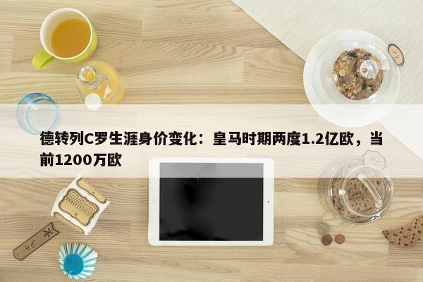 德转列C罗生涯身价变化：皇马时期两度1.2亿欧，当前1200万欧