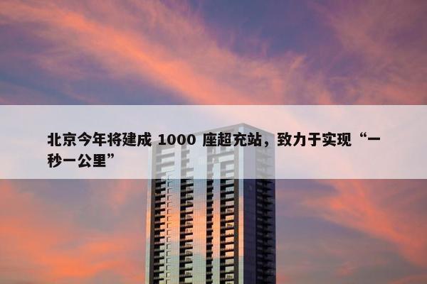 北京今年将建成 1000 座超充站，致力于实现“一秒一公里”