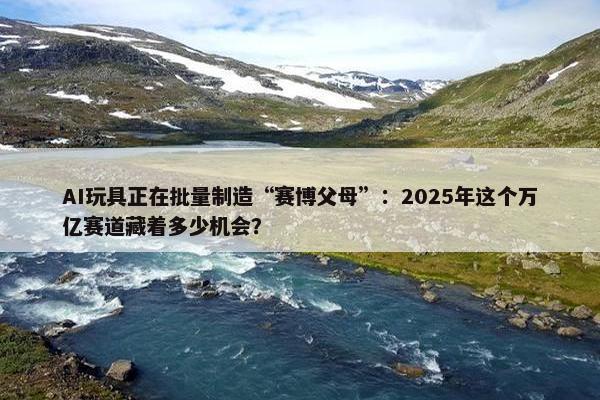 AI玩具正在批量制造“赛博父母”：2025年这个万亿赛道藏着多少机会？