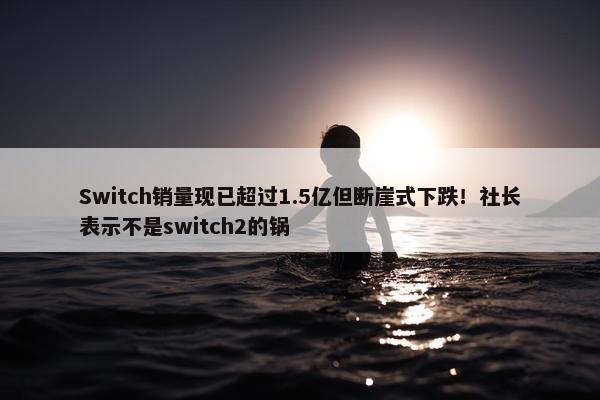 Switch销量现已超过1.5亿但断崖式下跌！社长表示不是switch2的锅