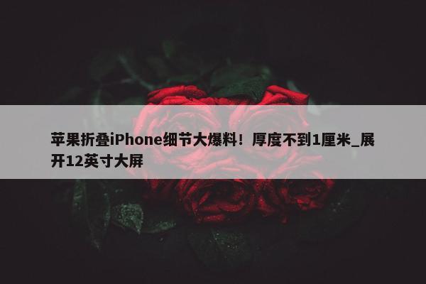 苹果折叠iPhone细节大爆料！厚度不到1厘米_展开12英寸大屏