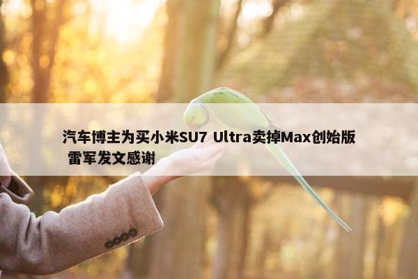 汽车博主为买小米SU7 Ultra卖掉Max创始版 雷军发文感谢