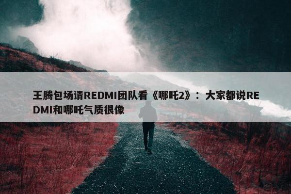 王腾包场请REDMI团队看《哪吒2》：大家都说REDMI和哪吒气质很像