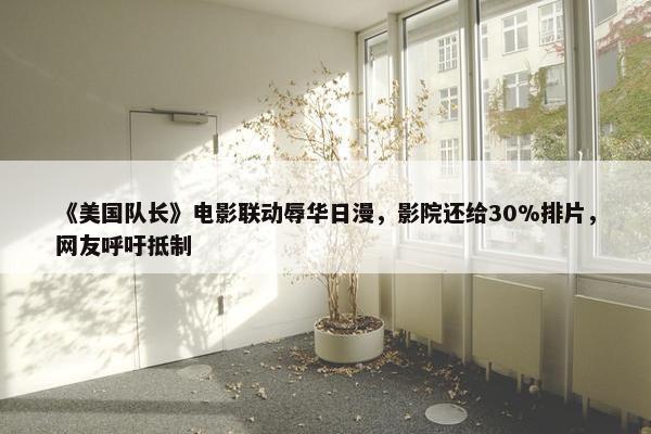 《美国队长》电影联动辱华日漫，影院还给30%排片，网友呼吁抵制