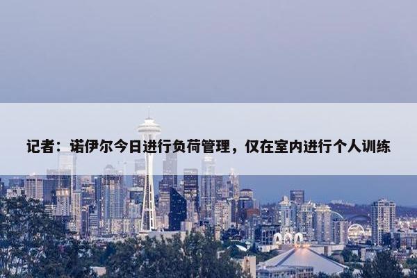 记者：诺伊尔今日进行负荷管理，仅在室内进行个人训练