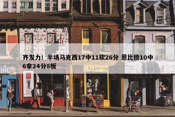 齐发力！半场马克西17中11砍26分 恩比德10中6拿24分8板