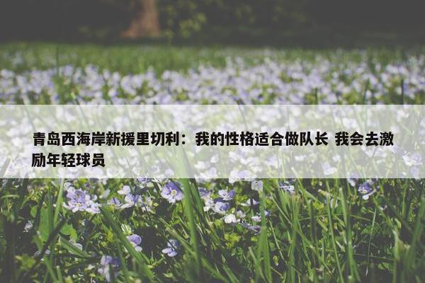 青岛西海岸新援里切利：我的性格适合做队长 我会去激励年轻球员