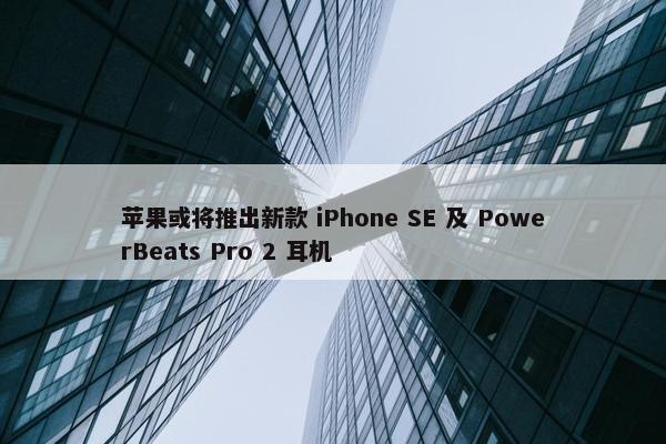 苹果或将推出新款 iPhone SE 及 PowerBeats Pro 2 耳机