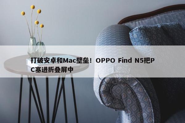 打破安卓和Mac壁垒！OPPO Find N5把PC塞进折叠屏中