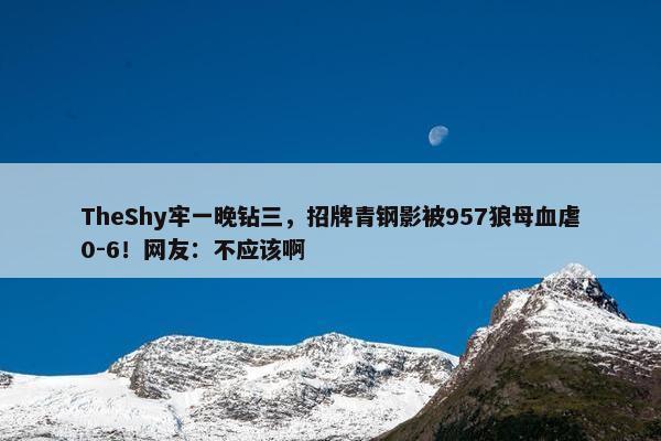 TheShy牢一晚钻三，招牌青钢影被957狼母血虐0-6！网友：不应该啊