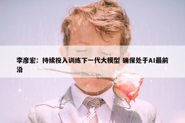 李彦宏：持续投入训练下一代大模型 确保处于AI最前沿