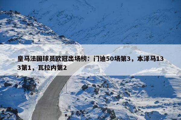 皇马法国球员欧冠出场榜：门迪50场第3，本泽马133第1，瓦拉内第2