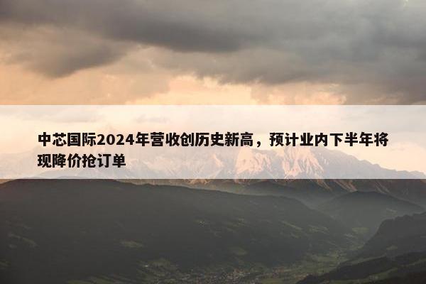 中芯国际2024年营收创历史新高，预计业内下半年将现降价抢订单