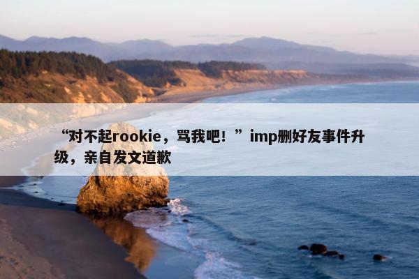 “对不起rookie，骂我吧！”imp删好友事件升级，亲自发文道歉