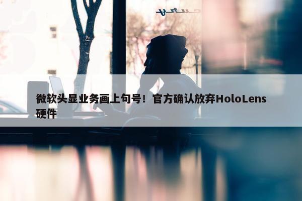 微软头显业务画上句号！官方确认放弃HoloLens硬件