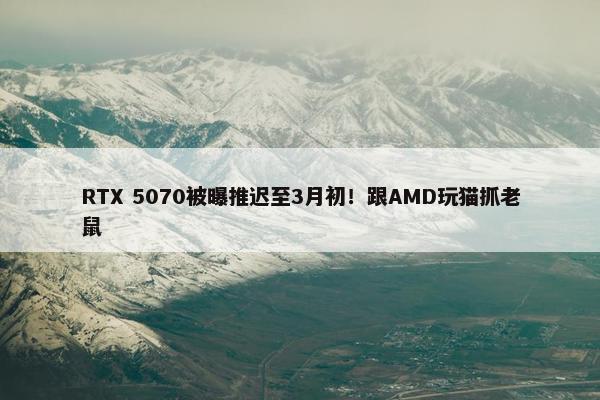 RTX 5070被曝推迟至3月初！跟AMD玩猫抓老鼠