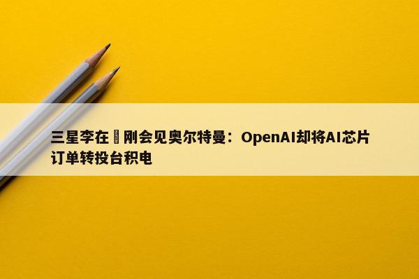 三星李在镕刚会见奥尔特曼：OpenAI却将AI芯片订单转投台积电