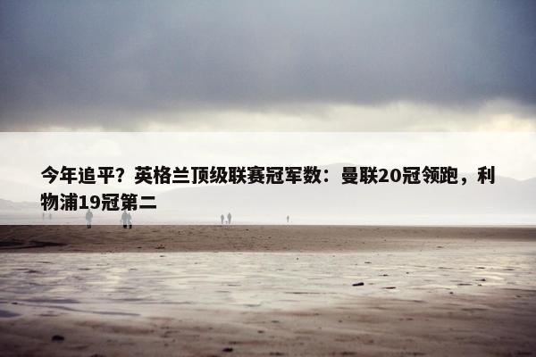 今年追平？英格兰顶级联赛冠军数：曼联20冠领跑，利物浦19冠第二