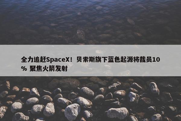 全力追赶SpaceX！贝索斯旗下蓝色起源将裁员10% 聚焦火箭发射