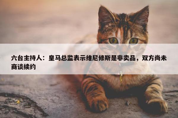 六台主持人：皇马总监表示维尼修斯是非卖品，双方尚未商谈续约