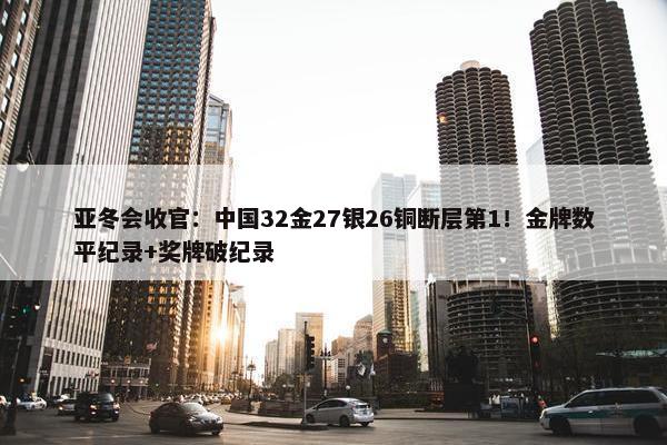 亚冬会收官：中国32金27银26铜断层第1！金牌数平纪录+奖牌破纪录