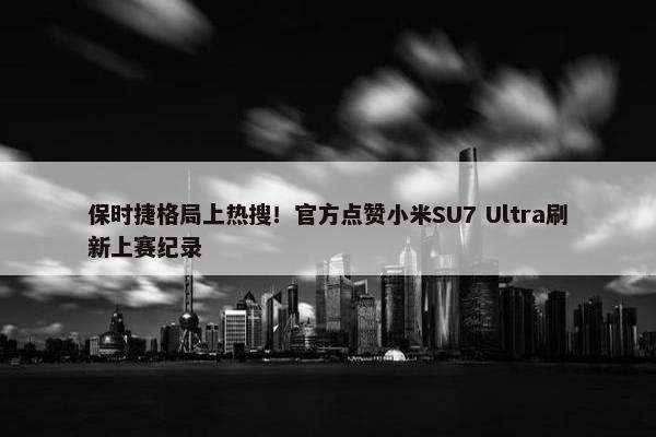 保时捷格局上热搜！官方点赞小米SU7 Ultra刷新上赛纪录