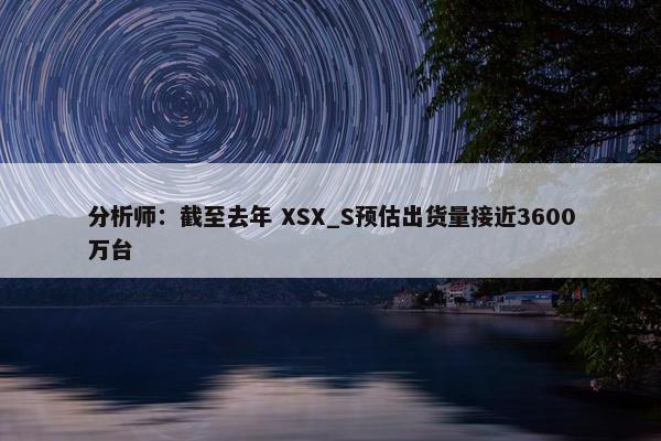 分析师：截至去年 XSX_S预估出货量接近3600万台