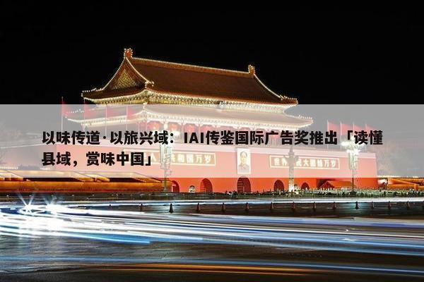 以味传道·以旅兴域：IAI传鉴国际广告奖推出「读懂县域，赏味中国」