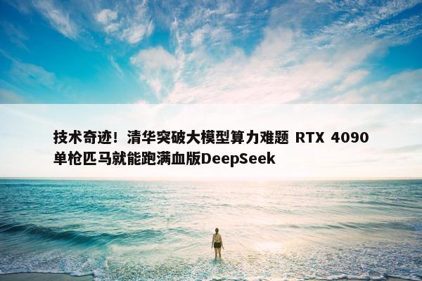 技术奇迹！清华突破大模型算力难题 RTX 4090单枪匹马就能跑满血版DeepSeek