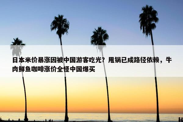 日本米价暴涨因被中国游客吃光？甩锅已成路径依赖，牛肉鲜鱼咖啡涨价全怪中国爆买