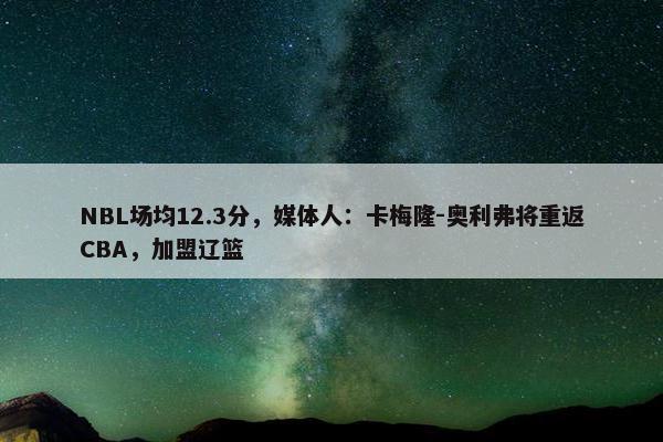 NBL场均12.3分，媒体人：卡梅隆-奥利弗将重返CBA，加盟辽篮