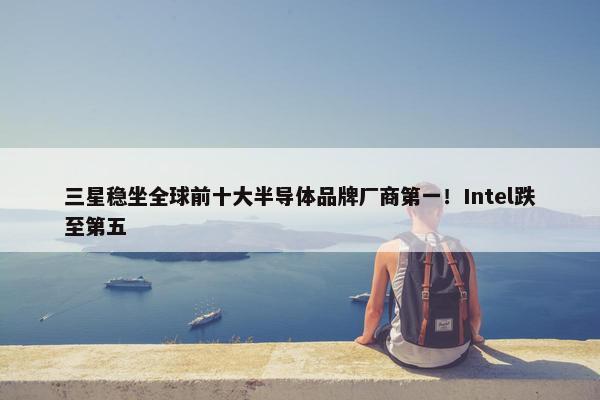 三星稳坐全球前十大半导体品牌厂商第一！Intel跌至第五