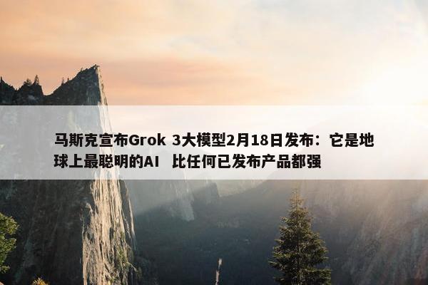 马斯克宣布Grok 3大模型2月18日发布：它是地球上最聪明的AI  比任何已发布产品都强