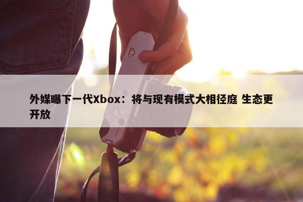 外媒曝下一代Xbox：将与现有模式大相径庭 生态更开放