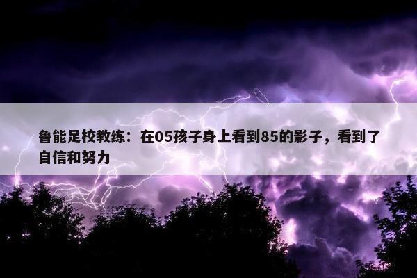 鲁能足校教练：在05孩子身上看到85的影子，看到了自信和努力