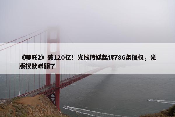 《哪吒2》破120亿！光线传媒起诉786条侵权，光版权就赚翻了