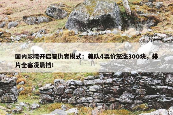 国内影院开启复仇者模式：美队4票价怒涨300块，排片全塞凌晨档！