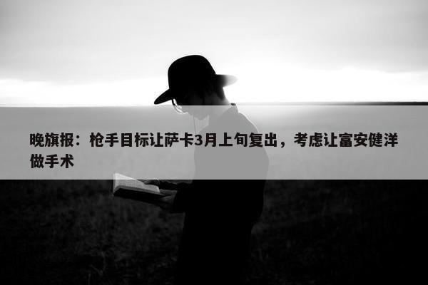 晚旗报：枪手目标让萨卡3月上旬复出，考虑让富安健洋做手术