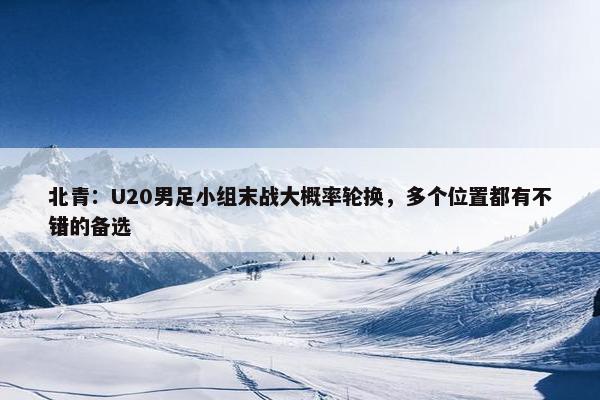 北青：U20男足小组末战大概率轮换，多个位置都有不错的备选