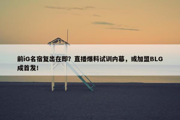 前iG名宿复出在即？直播爆料试训内幕，或加盟BLG成首发！