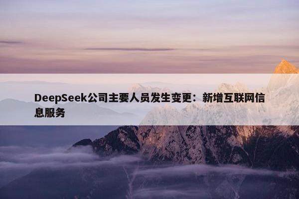 DeepSeek公司主要人员发生变更：新增互联网信息服务