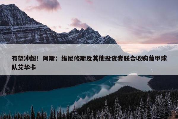 有望冲超！阿斯：维尼修斯及其他投资者联合收购葡甲球队艾华卡