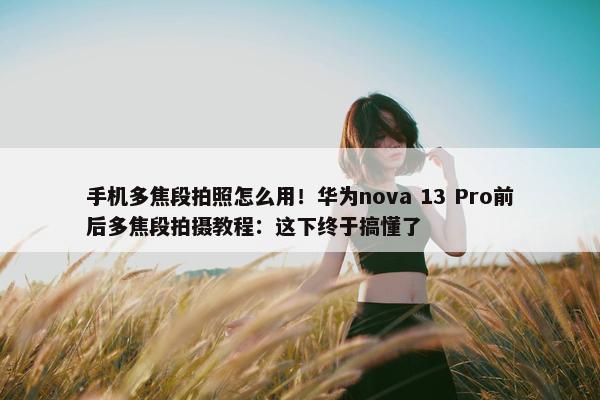 手机多焦段拍照怎么用！华为nova 13 Pro前后多焦段拍摄教程：这下终于搞懂了