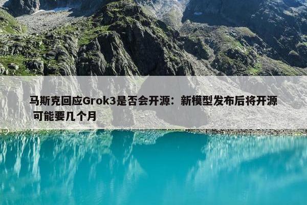 马斯克回应Grok3是否会开源：新模型发布后将开源 可能要几个月