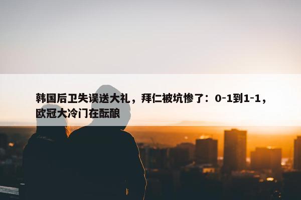 韩国后卫失误送大礼，拜仁被坑惨了：0-1到1-1，欧冠大冷门在酝酿