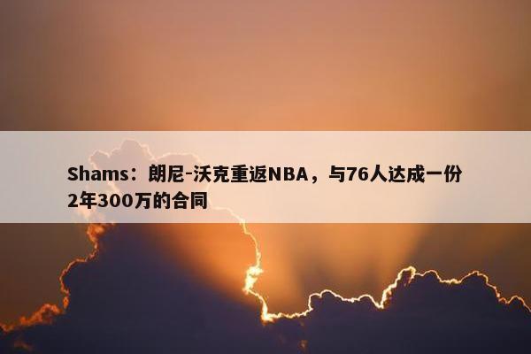 Shams：朗尼-沃克重返NBA，与76人达成一份2年300万的合同