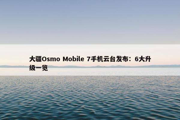 大疆Osmo Mobile 7手机云台发布：6大升级一览