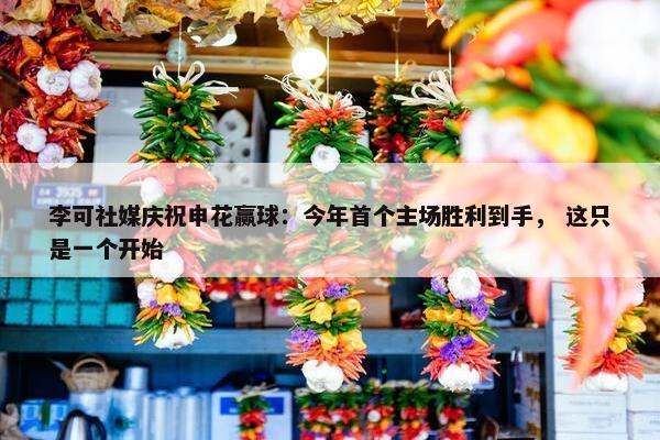 李可社媒庆祝申花赢球：今年首个主场胜利到手， 这只是一个开始